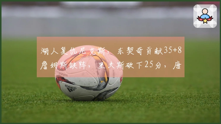 湖人复仇尼克斯，东契奇贡献35+8詹姆斯缺阵，里夫斯砍下25分，唐斯拿下25+16