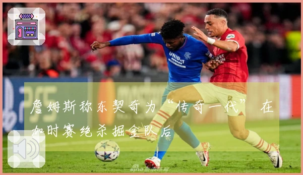 詹姆斯称东契奇为“传奇一代” 在加时赛绝杀掘金队后