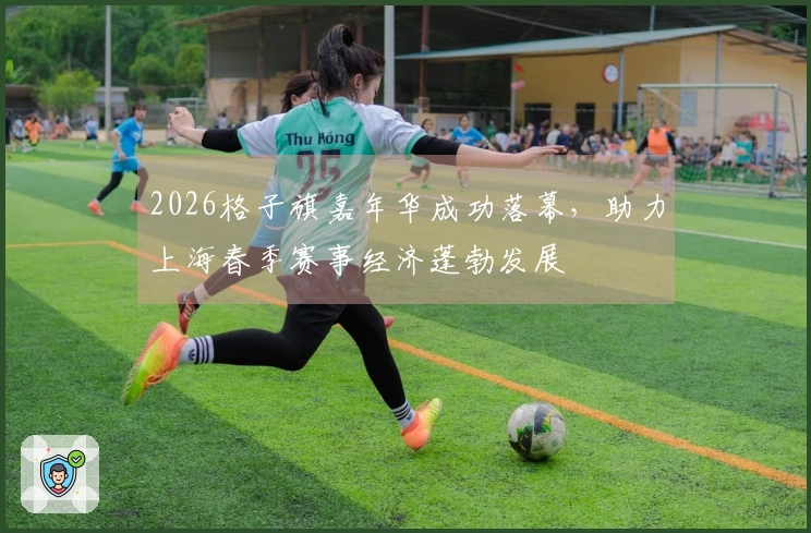 2026格子旗嘉年华成功落幕，助力上海春季赛事经济蓬勃发展