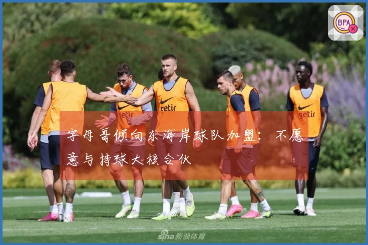 字母哥倾向东海岸球队加盟：不愿意与持球大核合伙