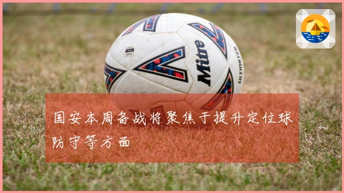 国安本周备战将聚焦于提升定位球防守等方面