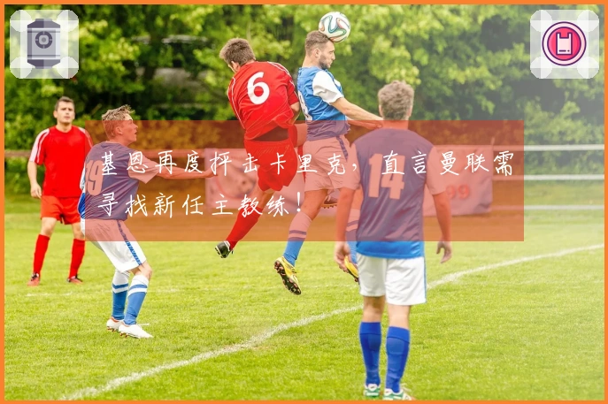 基恩再度抨击卡里克，直言曼联需寻找新任主教练！